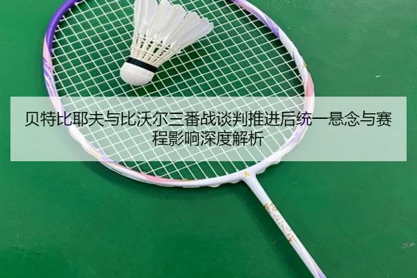 贝特比耶夫与比沃尔三番战谈判推进后统一悬念与赛程影响深度解析