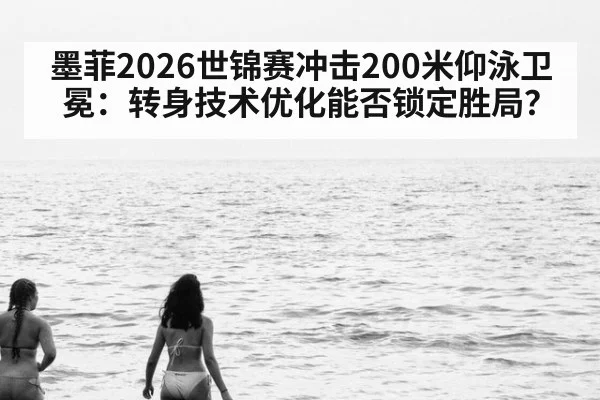 墨菲2026世锦赛冲击200米仰泳卫冕：转身技术优化能否锁定胜局？