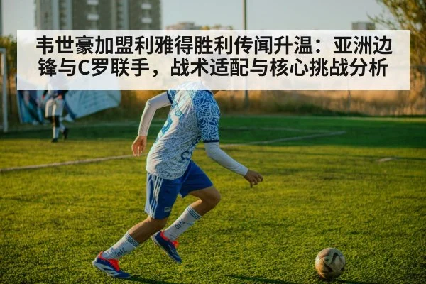 韦世豪加盟利雅得胜利传闻升温：亚洲边锋与C罗联手，战术适配与核心挑战分析